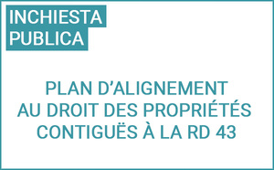 Enquête publique préalable à l’approbation du plan d’alignement au droit des propriétés contiguës à la RD 43 situées entre le carrefour giratoire RD 43/243 et l’entrée de l’agglomération sur le territoire de la commune de Ruspigliani Enquête publique préalable à l’approbation du plan d’alignement au droit des propriétés contiguës à la RD 43 situées entre le carrefour giratoire RD 43/243 et l’entrée de l’agglomération sur le territoire de la commune de Ruspigliani
